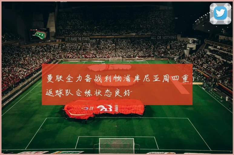 曼联全力备战利物浦库尼亚周四重返球队合练状态良好