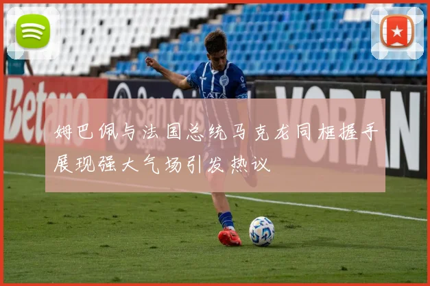 姆巴佩与法国总统马克龙同框握手展现强大气场引发热议