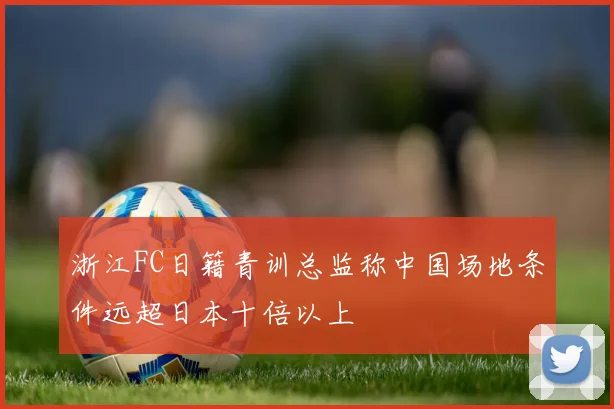 浙江FC日籍青训总监称中国场地条件远超日本十倍以上