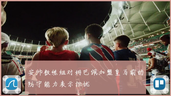 安帅教练组对姆巴佩加盟皇马前的防守能力表示担忧