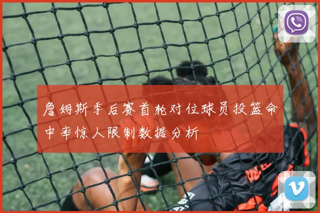 詹姆斯季后赛首轮对位球员投篮命中率惊人限制数据分析