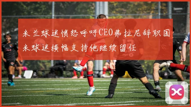 米兰球迷愤怒呼吁CEO弗拉尼辞职国米球迷横幅支持他继续留任