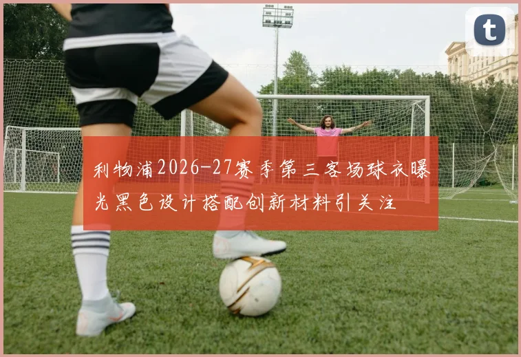 利物浦2026-27赛季第三客场球衣曝光黑色设计搭配创新材料引关注