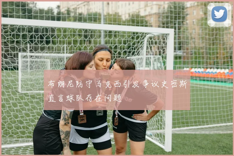 布朗尼防守马克西引发争议史密斯直言球队存在问题