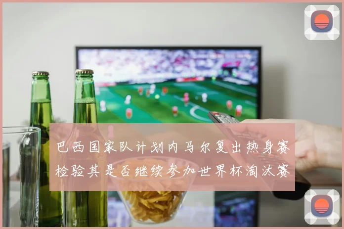 巴西国家队计划内马尔复出热身赛检验其是否继续参加世界杯淘汰赛