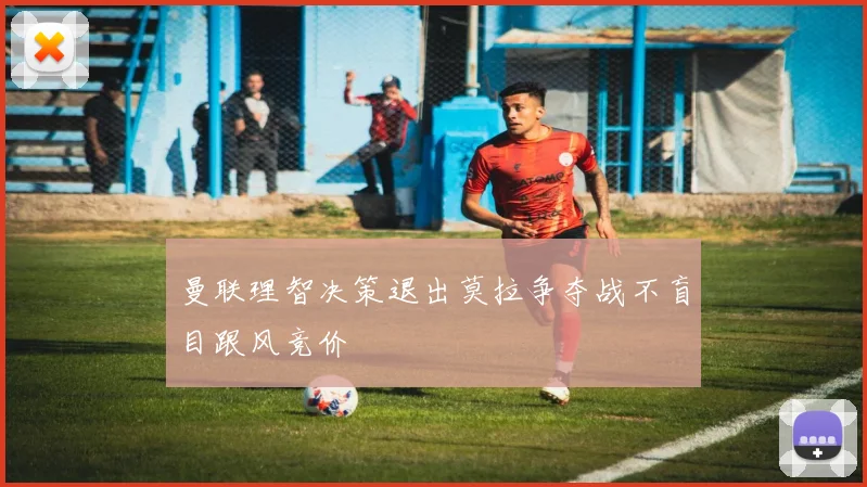 曼联理智决策退出莫拉争夺战不盲目跟风竞价