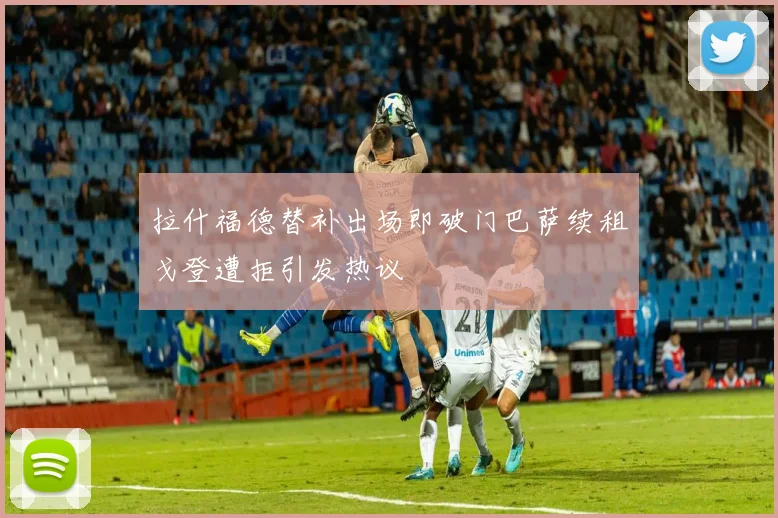 拉什福德替补出场即破门巴萨续租戈登遭拒引发热议