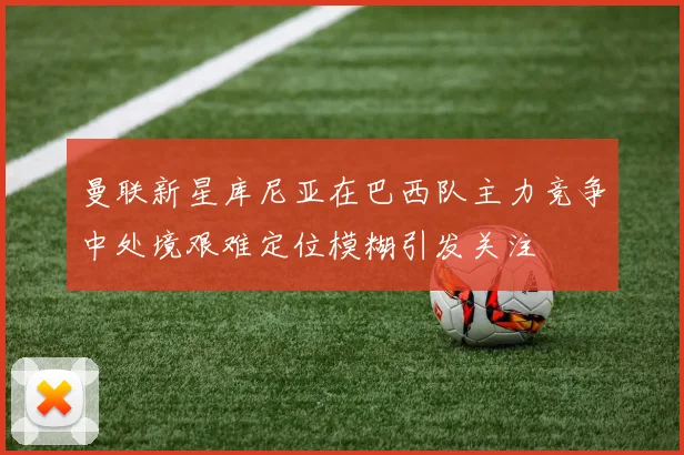曼联新星库尼亚在巴西队主力竞争中处境艰难定位模糊引发关注