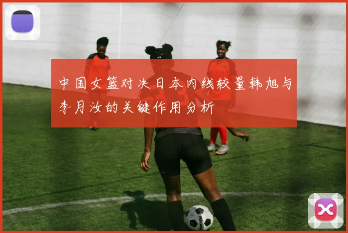 中国女篮对决日本内线较量韩旭与李月汝的关键作用分析